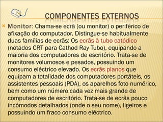 Monitor :  Chama-se ecrã (ou monitor) o periférico de afixação do computador. Distingue-se habitualmente duas famílias de ecrãs: Os  ecrãs à tubo catódico  (notados CRT para Cathod Ray Tubo), equipando a maioria dos computadores de escritório. Trata-se de monitores volumosos e pesados, possuindo um consumo eléctrico elevado. Os  ecrãs planos  que equipam a totalidade dos computadores portáteis, os assistentes pessoais (PDA), os aparelhos foto numérico, bem como um número cada vez mais grande de computadores de escritório. Trata-se de ecrãs pouco incómodos detalhados (onde o seu nome), ligeiros e possuindo um fraco consumo eléctrico.  