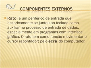 Rato : é um periférico de entrada que historicamente se juntou ao teclado como auxiliar no processo de entrada de dados, especialmente em programas com interface gráfica. O rato tem como função movimentar o cursor (apontador) pelo  ecrã  do computador.  