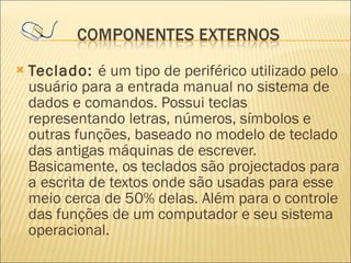 Teclado:  é um tipo de periférico utilizado pelo usuário para a entrada manual no sistema de dados e comandos. Possui teclas representando letras, números, símbolos e outras funções, baseado no modelo de teclado das antigas máquinas de escrever. Basicamente, os teclados são projectados para a escrita de textos onde são usadas para esse meio cerca de 50% delas. Além para o controle das funções de um computador e seu sistema operacional. 