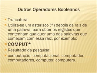 Outros Operadores Booleanos  Truncatura Utiliza-se um asterisco (*) depois da raiz de uma palavra, para obter os registos que contenham qualquer uma das palavras que começam com essa raiz, por exemplo:    COMPUT*  Resultado da pesquisa:  computação, computacional, computador, computadores, computer, computers.  