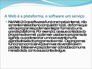 A Web é a plataforma, o software um serviço  Na Web 2.0 os softwares funcionam pela Internet, não somente instalados no computador local, de forma que vários programas podem se integrar formando uma grande plataforma. Por exemplo, os seus contactos do programa de e-mail podem ser usados no programa de agenda, ou pode-se criar um novo evento numa agenda através do programa de e-mail. Os programas funcionam como serviços em vez de vendê-los em pacotes. Estes serviços podem ser cobrados com uma mensalidade, como a sua conta de água. 