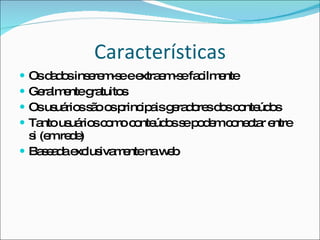 Características Os dados inserem-se e extraem-se facilmente Geralmente gratuitos Os usuários são os principais geradores dos conteúdos Tanto usuários como conteúdos se podem conectar entre si (em rede) Baseada exclusivamente na web 