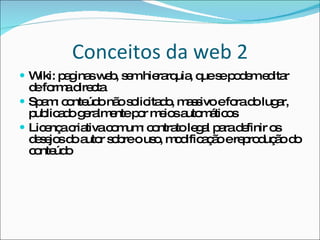 Conceitos da web 2 Wiki: paginas web, sem hierarquia, que se podem editar de forma directa Spam: conteúdo não solicitado, massivo e fora do lugar, publicado geralmente por meios automáticos Licença criativa comum: contrato legal para definir os desejos do autor sobre o uso, modificação e reprodução do conteúdo 