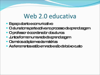 Web 2.0 educativa Espaço aberto e comunicativo O aluna toma parte activa no processo de aprendizagem O professor é coordenador dos alunos Juntos formam uma rede de aprendizagem Os meios adaptam-se às matérias As ferramentas estão em rede e são de baixo custo 