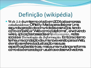 Definição (wikipédia) Web 2.0  é um termo criado em 2004 pela empresa  estadunidense  O'Reilly Media para designar uma segunda geração de comunidades e serviços, tendo como conceito a "Web como plataforma", envolvendo wikis, aplicações baseadas em  folksonomia , redes sociais e  Tecnologia da Informação . Embora o termo tenha uma conotação de uma nova versão para a Web, ele não se refere à actualização nas suas especificações técnicas, mas a uma mudança na forma como ela é encarada por usuários e desenvolvedores. 