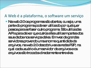 A Web é a plataforma, o software um serviço Na web 2.0 os programas são abertos, ou seja, uma parte do programa pode ser utilizado por qualquer pessoa para se fazer outro programa. São utilizadas APIs para deixar que outros sites utilizem partes dos seus dados nos serviços deles. Em vez de grandes servidores provendo uma enorme quantidade de arquivos, na web 2.0 descobriu-se as redes P2P, na qual cada usuário é um servidor de arquivos e os arquivos são trocados directamente entre eles. 
