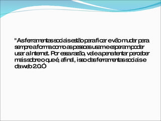 "As ferramentas sociais estão para ficar e vão mudar para sempre a forma como as pessoas usam e esperam poder usar a Internet. Por essa razão, vale a pena tentar perceber mais sobre o que é, afinal, isso das ferramentas sociais e da web 2.0.” 