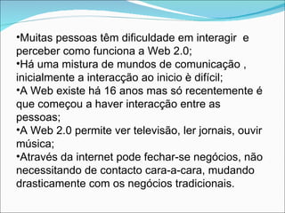 Muitas pessoas têm dificuldade em interagir  e perceber como funciona a Web 2.0; Há uma mistura de mundos de comunicação , inicialmente a interacção ao inicio è difícil; A Web existe há 16 anos mas só recentemente é que começou a haver interacção entre as pessoas; A Web 2.0 permite ver televisão, ler jornais, ouvir música; Através da internet pode fechar-se negócios, não necessitando de contacto cara-a-cara, mudando drasticamente com os negócios tradicionais. 