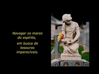 Navegar os mares do espírito,  em busca de tesouros imperecíveis. 