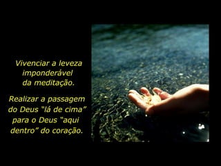 Vivenciar a leveza imponderável  da meditação. Realizar a passagem  do Deus “lá de cima” para o Deus “aqui  dentro” do coração. 