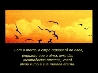 Com a morte, o corpo repousará no nada,  enquanto que a alma, livre das incumbências terrenas, voará plena rumo à sua morada eterna. 