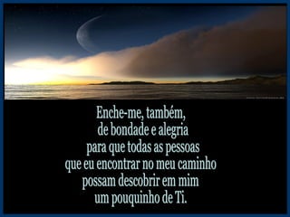Enche-me, também, de bondade e alegria para que todas as pessoas que eu encontrar no meu caminho possam descobrir em mim um pouquinho de Ti. 