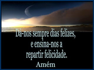 Dá-nos sempre dias felizes, e ensina-nos a repartir felicidade. Amém 