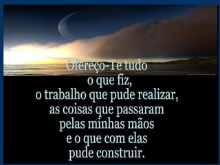 Ofereço-Te tudo o que fiz,  o trabalho que pude realizar, as coisas que passaram pelas minhas mãos e o que com elas pude construir. 