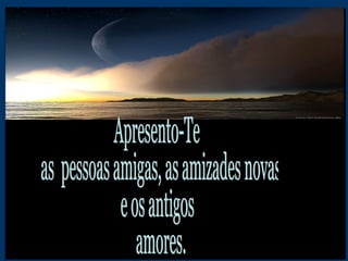 Apresento-Te as  pessoas amigas, as amizades novas  e os antigos amores. 