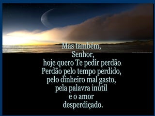 Mas também, Senhor, hoje quero Te pedir perdão. Perdão pelo tempo perdido, pelo dinheiro mal gasto, pela palavra inútil e o amor desperdiçado.  