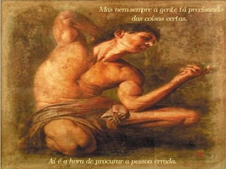 Mas nem sempre a gente tá precisando das coisas certas.  Aí é a hora de procurar a pessoa errada.  