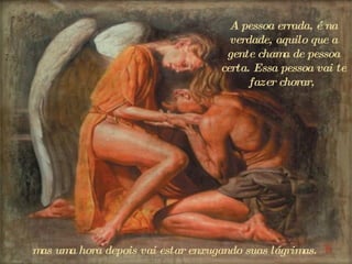 A pessoa errada, é na verdade, aquilo que a gente chama de pessoa certa. Essa pessoa vai te fazer chorar,  m as uma hora depois vai estar enxugando suas lágrimas.  