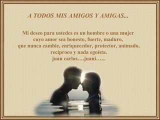 A TODOS MIS AMIGOS Y AMIGAS...  Mi deseo para ustedes es un hombre o una mujer  cuyo amor sea honesto, fuerte, maduro,  que nunca cambie, enriquecedor, protector, animado, recíproco y nada egoísta. juan carlos….juani…... 