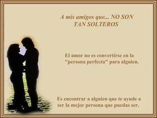 A mis amigos que... NO SON TAN SOLTEROS  El amor no es convertirse en la "persona perfecta" para alguien.  Es encontrar a alguien que te ayude a ser la mejor persona que puedas ser.  