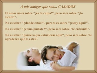 A mis amigos que son... CASADOS  El amor no es sobre "¡es tu culpa!", pero sí es sobre "¡lo siento!".  No es sobre "¿dónde estás?", pero sí es sobre "¡estoy aquí!".  No es sobre "¿cómo pudiste?", pero sí es sobre "te entiendo".  No es sobre "quisiera que estuvieras aquí", pero sí es sobre "te agradezco que lo estés".  