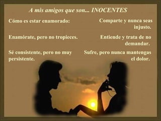 A mis amigos que son... INOCENTES  Cómo es estar enamorado:  Enamórate, pero no tropieces.  Sé consistente, pero no muy persistente.  Comparte y nunca seas injusto.   Entiende y trata de no demandar.  Sufre, pero nunca mantengas el dolor.  