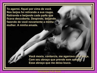 Te agarrei, fiquei por cima de você. Nos beijos fui retirando a sua roupa. Retirando e beijando cada parte que ficava descoberta. Despindo, beijando, fazendo de você novamente a minha mulher. A minha amada. Você mexia, contorcia, me agarrava com força. Com seu abraço que prende sem apertar.  Esse abraço que me deixa louco. 