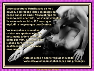 Você sussurrava banalidades ao meu ouvido, e eu repetia todos os gestos da nossa dança do amor. Nosso abraço foi ficando mais apertado, nossos movimentos ficaram mais rápidos. O frenesi que explodiria no gozo que buscávamos. Você arranhava as minhas costas, me apertava e jurava novamente todo o amor que sente por mim, e eu por você. Nossos corpos foram desfalecendo, o sono vindo novamente. Abro os olhos e não te vejo ao meu lado.  Você esteve aqui ou sonhei com a sua presença? 