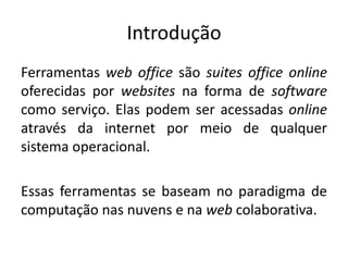 IntroduçãoFerramentas web office são suitesoffice online oferecidas por websites na forma de software como serviço. Elas podem ser acessadas online através da internet por meio de qualquer sistema operacional.Essas ferramentas se baseam no paradigma de computação nas nuvens e na web colaborativa.