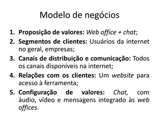 Modelo de negóciosProposição de valores:Web office + chat;Segmentos de clientes: Usuáriosda internet no geral, empresas;Canais de distribuição e comunicação: Todososcanaisdisponíveisna internet;Relações com osclientes: Um websiteparaacesso à ferramenta;Configuração de valores: Chat, com áudio, vídeo e mensagensintegradoàsweb offices.
