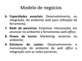 Modelo de negóciosCapacidadesesseciais: Desenvolvimento, ouintegração, do ambientewebparautilizaçãodaferramenta;Rede de parceiros: Empresasinteressadasemanunciar no ambiente e ferramentasweb office;Fluxos de lucros: Marketing: anúncios no ambiente;Estrutura de custos: Desenvolvimento e manutenção do ambiente de web office e integração com as redesparceiras; 