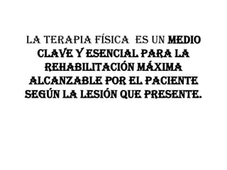 La Terapia Física  es un medio clave y esencial para la rehabilitación máxima alcanzable por el paciente según la lesión que presente.