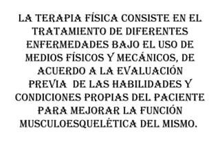 La terapia física consiste en el tratamiento de diferentes enfermedades bajo el uso de medios físicos y mecánicos, de acuerdo a la evaluación previa  de las habilidades y condiciones propias del paciente para mejorar la función musculoesquelética del mismo.  