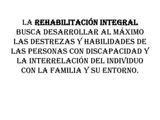 La rehabilitación integral busca desarrollar al máximo las destrezas y habilidades de las personas con discapacidad y la interrelación del individuo con la familia y su entorno.