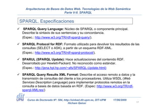 Arquitecturas de Bases de Datos Web. Tecnologías de la Web Semántica
                             Parte V-II. SPARQL


SPARQL. Especificaciones
  SPARQL Query Language: Núcleo de SPARQL o componente principal.
 Describe la sintaxis de sus sentencias y su concordancia.
 (Espec.: http://www.w3.org/TR/rdf-sparql-query/).

 SPARQL Protocol for RDF: Formato utilizado para devolver los resultados de las
 consultas (SELECT o ASK), a partir de un esquema RDF-XML.
 (Espec.: http://www.w3.org/TR/rdf-sparql-protocol/).

 SPARUL (SPARQL Update): Hace actualizaciones del contenido RDF.
 Desarrollado por Hewlett-Packard. No reconocido como estándar.
 (Espec.: http://jena.hpl.hp.com/~afs/SPARQL-Update.html)

 SPARQL Query Results XML Format: Describe el acceso remoto a datos y la
 transmisión de consultas del cliente a los procesadores. Utiliza WSDL (Web
 Services Description Language) para implementar protocolos remotos en la
 consulta a bases de datos basada en RDF. (Espec: http://www.w3.org/TR/rdf-
 sparql-XMLres/)


    Curso de Doctorado Nº: 584, http://sinbad.dit.upm.es, DIT-UPM   17/06/2009
                                   Hicham Qaissi                                 17
 