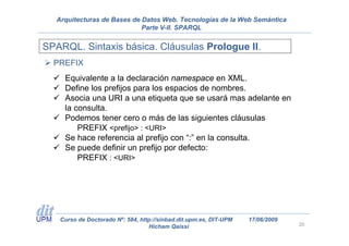 Arquitecturas de Bases de Datos Web. Tecnologías de la Web Semántica
                             Parte V-II. SPARQL


SPARQL. Sintaxis básica. Cláusulas Prologue II.
  PREFIX
     Equivalente a la declaración namespace en XML.
     Define los prefijos para los espacios de nombres.
     Asocia una URI a una etiqueta que se usará mas adelante en
     la consulta.
     Podemos tener cero o más de las siguientes cláusulas
         PREFIX <prefijo> : <URI>
     Se hace referencia al prefijo con “:” en la consulta.
     Se puede definir un prefijo por defecto:
         PREFIX : <URI>




    Curso de Doctorado Nº: 584, http://sinbad.dit.upm.es, DIT-UPM   17/06/2009
                                   Hicham Qaissi                                 20
 