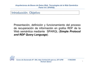 Arquitecturas de Bases de Datos Web. Tecnologías de la Web Semántica
                            Parte V-II. SPARQL


Introducción. Objetivo



 Presentación, definición y funcionamiento del proceso
 de recuperación de información en grafos RDF de la
 Web semántica mediante SPARQL (Simple Protocol
 and RDF Query Language).




   Curso de Doctorado Nº: 584, http://sinbad.dit.upm.es, DIT-UPM   17/06/2009
                                  Hicham Qaissi                                 3
 