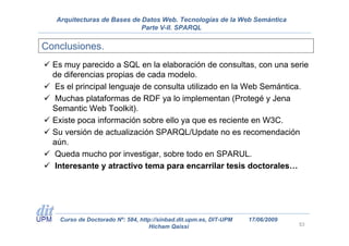 Arquitecturas de Bases de Datos Web. Tecnologías de la Web Semántica
                             Parte V-II. SPARQL

Conclusiones.
  Es muy parecido a SQL en la elaboración de consultas, con una serie
  de diferencias propias de cada modelo.
   Es el principal lenguaje de consulta utilizado en la Web Semántica.
   Muchas plataformas de RDF ya lo implementan (Protegé y Jena
  Semantic Web Toolkit).
  Existe poca información sobre ello ya que es reciente en W3C.
  Su versión de actualización SPARQL/Update no es recomendación
  aún.
  Queda mucho por investigar, sobre todo en SPARUL.
  Interesante y atractivo tema para encarrilar tesis doctorales…




    Curso de Doctorado Nº: 584, http://sinbad.dit.upm.es, DIT-UPM   17/06/2009
                                   Hicham Qaissi                                 53
 