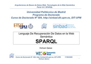 Arquitecturas de Bases de Datos Web. Tecnologías de la Web Semántica
                             Parte V-II. SPARQL

            Universidad Politécnica de Madrid
                 Programa de Doctorado
Curso de Doctorado Nº 584, http://sinbad.dit.upm.es, DIT-UPM




        Lenguaje De Recuperación De Datos en la Web
                        Semántica

                               SPARQL
                                    Hicham Qaissi



    Curso de Doctorado Nº: 584, http://sinbad.dit.upm.es, DIT-UPM   17/06/2009
                                   Hicham Qaissi                                 1
 
