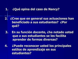 ¿Qué opina del caso de Nancy? 2.  ¿Cree que en general sus actuaciones han beneficiado a sus estudiantes?  ¿Por qué? 3.  En su función docente, ¿ha notado usted que a sus estudiantes se les facilita aprender de formas diversas? 4.  ¿Puede reconocer usted los principales estilos de aprendizaje en sus estudiantes? 