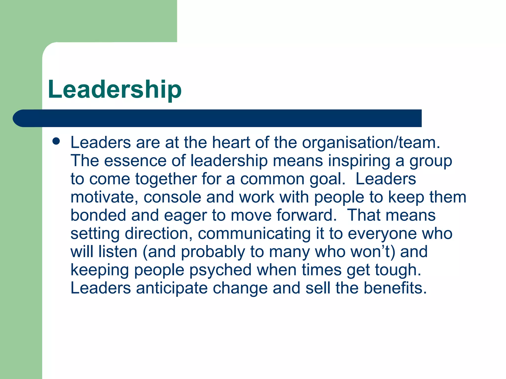 Leadership Leaders are at the heart of the organisation/team.  The essence of leadership means inspiring a group to come together for a common goal.  Leaders motivate, console and work with people to keep them bonded and eager to move forward.  That means setting direction, communicating it to everyone who will listen (and probably to many who won’t) and keeping people psyched when times get tough.  Leaders anticipate change and sell the benefits. 