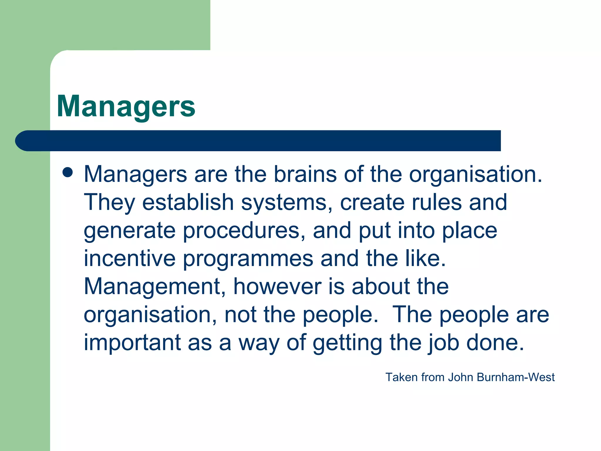Managers Managers are the brains of the organisation.  They establish systems, create rules and generate procedures, and put into place incentive programmes and the like.  Management, however is about the organisation, not the people.  The people are important as a way of getting the job done. Taken from John Burnham-West 