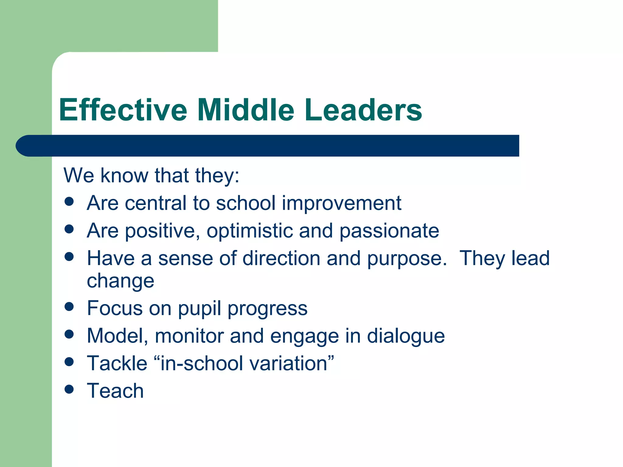 Effective Middle Leaders We know that they: Are central to school improvement Are positive, optimistic and passionate Have a sense of direction and purpose.  They lead change Focus on pupil progress Model, monitor and engage in dialogue Tackle “in-school variation” Teach  