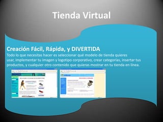 Tienda VirtualCreación Fácil, Rápida, y DIVERTIDATodo lo que necesitas hacer es seleccionar qué modelo de tienda quieres usar, implementar tu imagen y logotipo corporativo, crear categorías, insertar tus productos, y cualquier otro contenido que quieras mostrar en tu tienda en línea. 