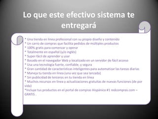 Lo que este efectivo sistema te entregará* Una tienda en línea profesional con su propio diseño y contenido * Un carro de compras que facilita pedidos de múltiples productos * 100% gratis para comenzar y operar * Totalmente en español (y/o inglés) * Super-fácil de aprender y usar * Basado en el navegador Web y localizado en un servidor de fácil acceso * Usa una tecnología fuerte, confiable, y segura * Gran cantidad de características inteligentes para automatizar las tareas diarias * Maneja tu tienda en línea (una vez que sea lanzada) * Sin publicidad de terceros en tu tienda en línea * Muchos recursos en línea y actualizaciones gratuitas de nuevas funciones (de por vida) *Incluye tus productos en el portal de compras Hispánico #1 redcompras.com – GRATIS .