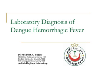 Laboratory Diagnosis of Dengue Hemorrhagic Fever Dr. Hosam H. A. Madani MBBS King Abdul-Aziz University 1987 Dip Bact Manchester University 1992 MsC Virology London university 1995 Jeddah Regional Laboratory.  