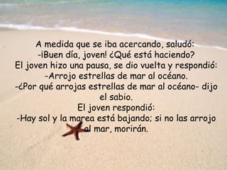 A medida que se iba acercando, saludó:
      -¡Buen día, joven! ¿Qué está haciendo?
El joven hizo una pausa, se dio vuelta y respondió:
        -Arrojo estrellas de mar al océano.
-¿Por qué arrojas estrellas de mar al océano- dijo
                      el sabio.
                El joven respondió:
-Hay sol y la marea está bajando; si no las arrojo
                  al mar, morirán.
 
