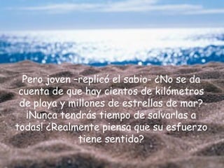 Pero joven –replicó el sabio- ¿No se da
 cuenta de que hay cientos de kilómetros
 de playa y millones de estrellas de mar?
   ¡Nunca tendrás tiempo de salvarlas a
todas! ¿Realmente piensa que su esfuerzo
              tiene sentido?
 