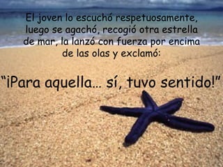El joven lo escuchó respetuosamente,
   luego se agachó, recogió otra estrella
   de mar, la lanzó con fuerza por encima
            de las olas y exclamó:


“¡Para aquella… sí, tuvo sentido!”
 