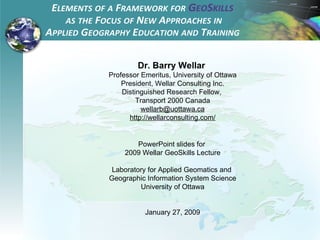 Dr. Barry Wellar  Professor Emeritus, University of Ottawa President, Wellar Consulting Inc. Distinguished Research Fellow,  Transport 2000 Canada [email_address] http://wellarconsulting.com/ PowerPoint slides for  2009 Wellar GeoSkills Lecture Laboratory for Applied Geomatics and  Geographic Information System Science University of Ottawa January 27, 2009 